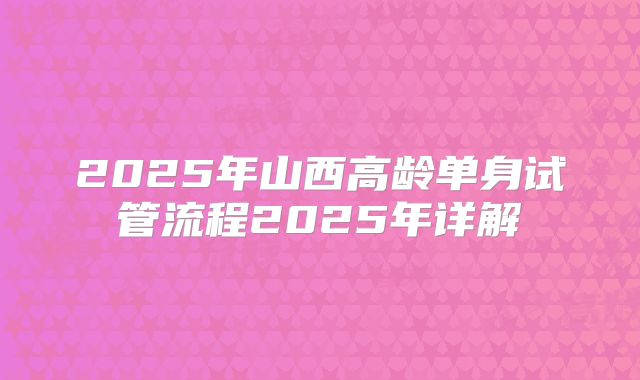 2025年山西高龄单身试管流程2025年详解
