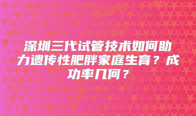深圳三代试管技术如何助力遗传性肥胖家庭生育？成功率几何？