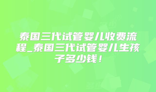 泰国三代试管婴儿收费流程_泰国三代试管婴儿生孩子多少钱！