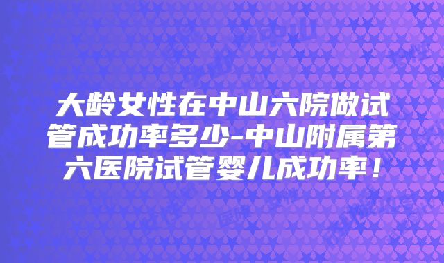 大龄女性在中山六院做试管成功率多少-中山附属第六医院试管婴儿成功率!
