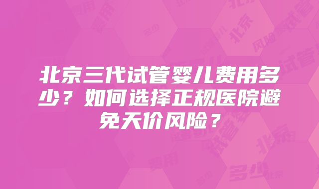 北京三代试管婴儿费用多少？如何选择正规医院避免天价风险？