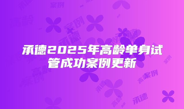 承德2025年高龄单身试管成功案例更新
