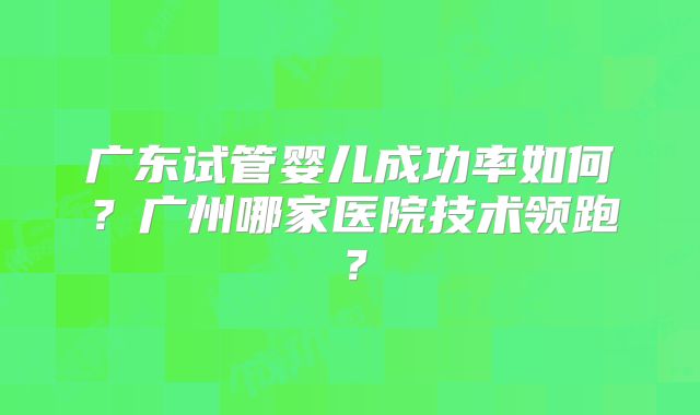广东试管婴儿成功率如何？广州哪家医院技术领跑？