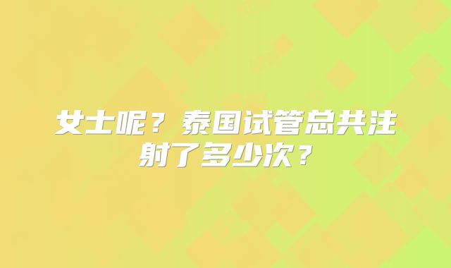 女士呢？泰国试管总共注射了多少次？