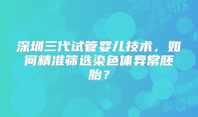 深圳三代试管婴儿技术,如何精准筛选染色体异常胚胎?