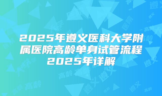 2025年遵义医科大学附属医院高龄单身试管流程2025年详解