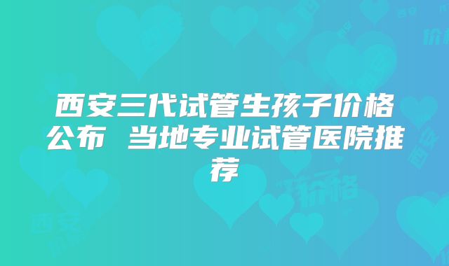 西安三代试管生孩子价格公布 当地专业试管医院推荐