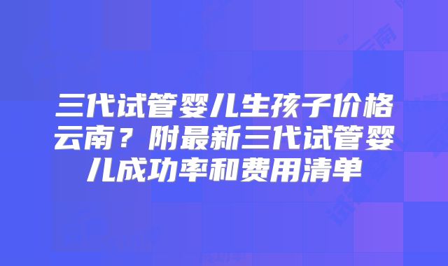 三代试管婴儿生孩子价格云南？附最新三代试管婴儿成功率和费用清单