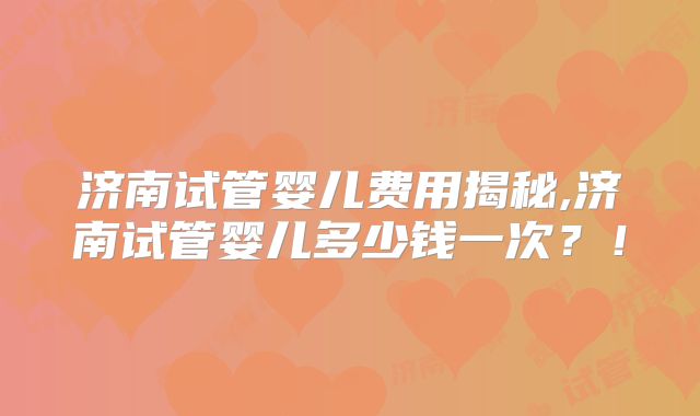 济南试管婴儿费用揭秘,济南试管婴儿多少钱一次？！