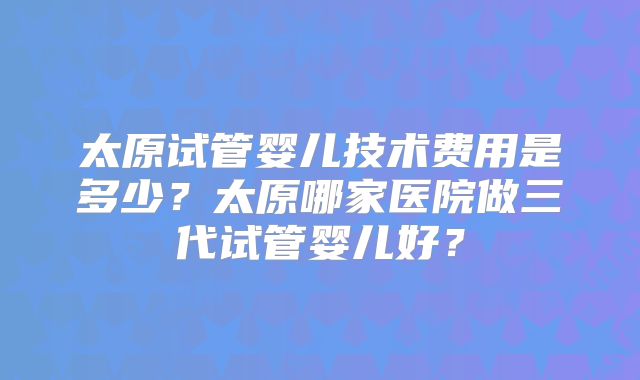 太原试管婴儿技术费用是多少？太原哪家医院做三代试管婴儿好？