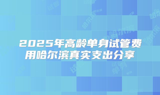 2025年高龄单身试管费用哈尔滨真实支出分享