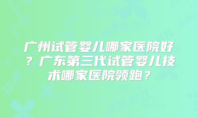 广州试管婴儿哪家医院好？广东第三代试管婴儿技术哪家医院领跑？