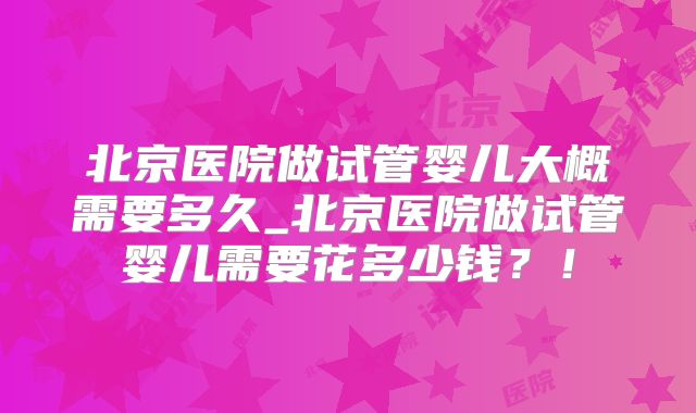 北京医院做试管婴儿大概需要多久_北京医院做试管婴儿需要花多少钱？！