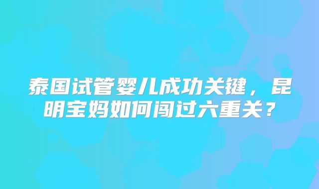 泰国试管婴儿成功关键,昆明宝妈如何闯过六重关?
