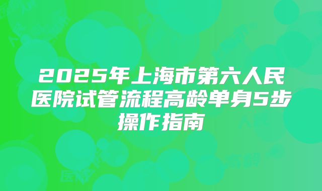 2025年上海市第六人民医院试管流程高龄单身5步操作指南