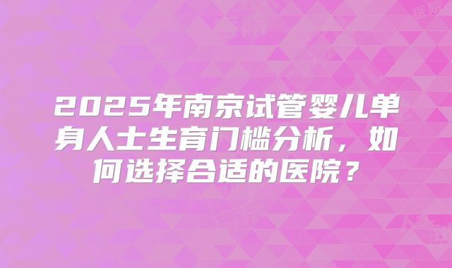 2025年南京试管婴儿单身人士生育门槛分析，如何选择合适的医院？