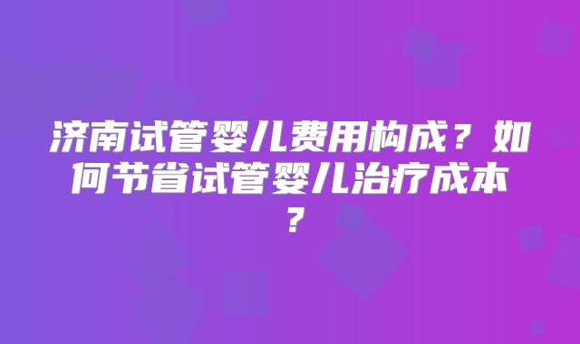 济南试管婴儿费用构成？如何节省试管婴儿治疗成本？