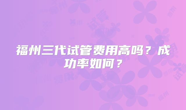 福州三代试管费用高吗？成功率如何？