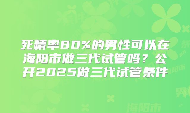 死精率80%的男性可以在海阳市做三代试管吗？公开2025做三代试管条件