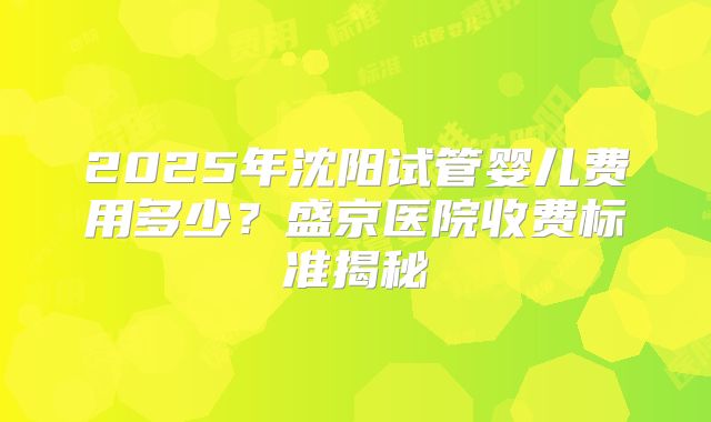 2025年沈阳试管婴儿费用多少？盛京医院收费标准揭秘