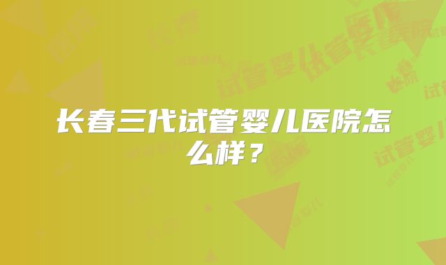 长春三代试管婴儿医院怎么样？