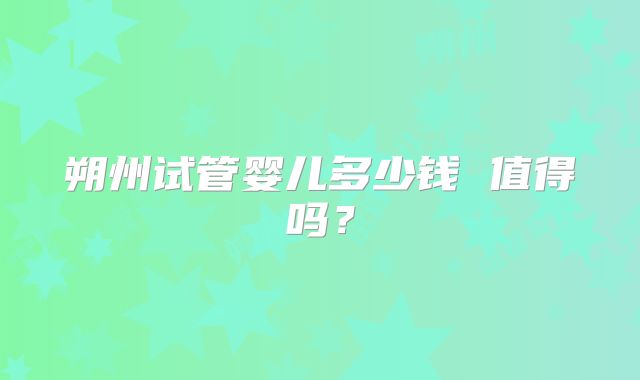 朔州试管婴儿多少钱 值得吗?