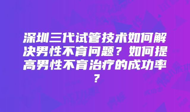 深圳三代试管技术如何解决男性不育问题？如何提高男性不育治疗的成功率？