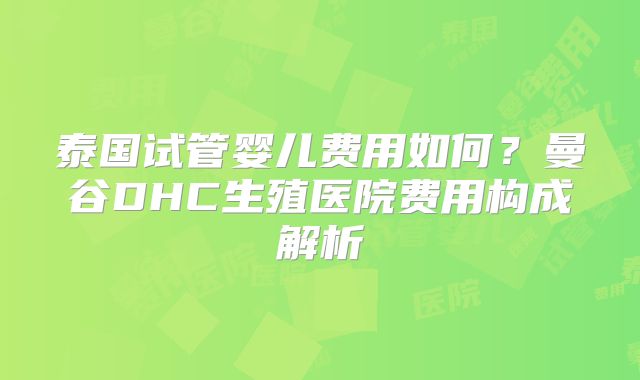 泰国试管婴儿费用如何？曼谷DHC生殖医院费用构成解析
