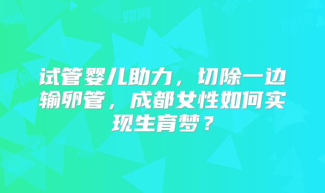 试管婴儿助力，切除一边输卵管，成都女性如何实现生育梦？