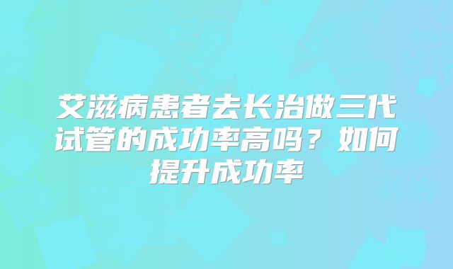 艾滋病患者去长治做三代试管的成功率高吗？如何提升成功率