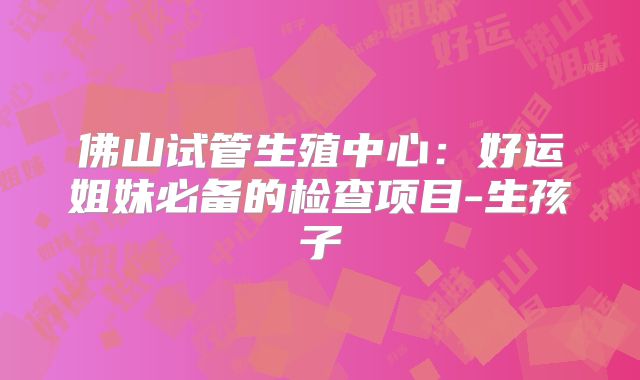 佛山试管生殖中心：好运姐妹必备的检查项目-生孩子
