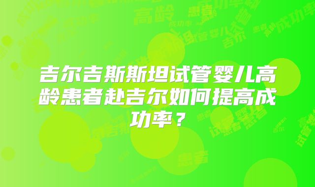 吉尔吉斯斯坦试管婴儿高龄患者赴吉尔如何提高成功率?