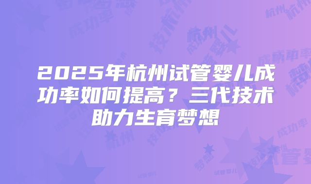 2025年杭州试管婴儿成功率如何提高？三代技术助力生育梦想