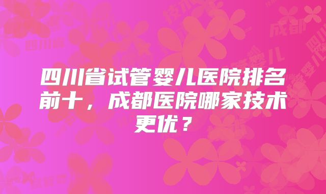 四川省试管婴儿医院排名前十，成都医院哪家技术更优？