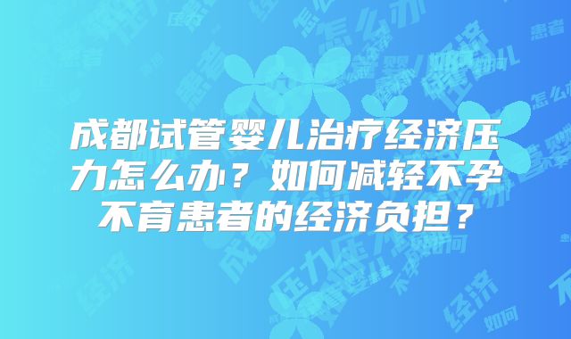 成都试管婴儿治疗经济压力怎么办？如何减轻不孕不育患者的经济负担？