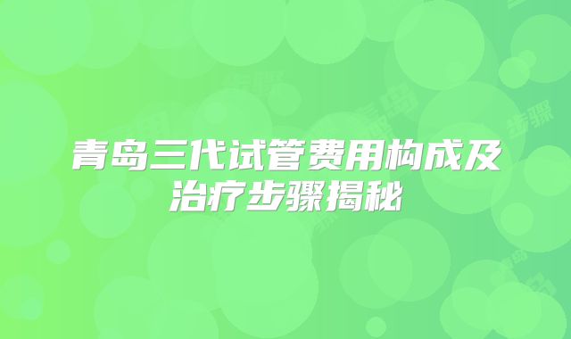 青岛三代试管费用构成及治疗步骤揭秘
