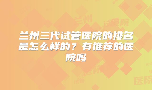 兰州三代试管医院的排名是怎么样的？有推荐的医院吗