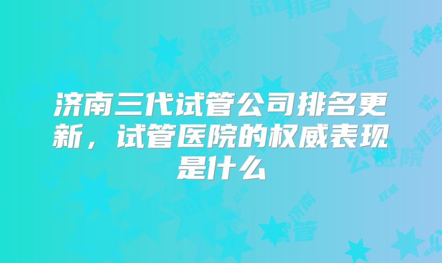 济南三代试管公司排名更新，试管医院的权威表现是什么