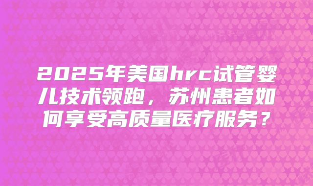 2025年美国hrc试管婴儿技术领跑，苏州患者如何享受高质量医疗服务？