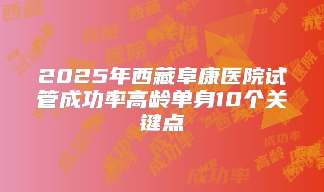 2025年西藏阜康医院试管成功率高龄单身10个关键点