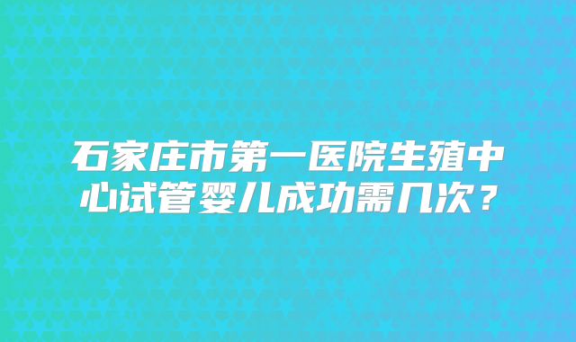 石家庄市第一医院生殖中心试管婴儿成功需几次？