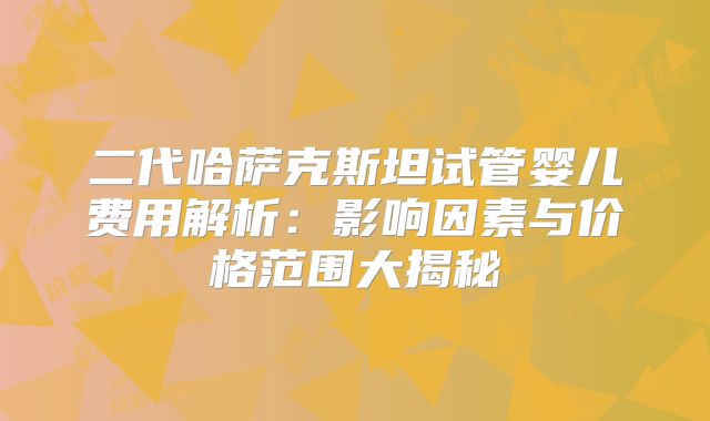 二代哈萨克斯坦试管婴儿费用解析：影响因素与价格范围大揭秘