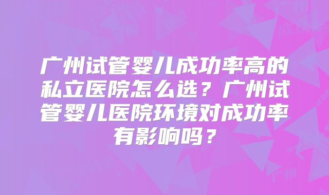 广州试管婴儿成功率高的私立医院怎么选？广州试管婴儿医院环境对成功率有影响吗？