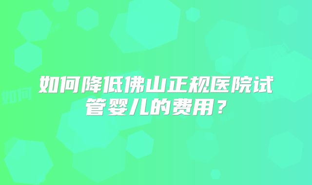 如何降低佛山正规医院试管婴儿的费用?