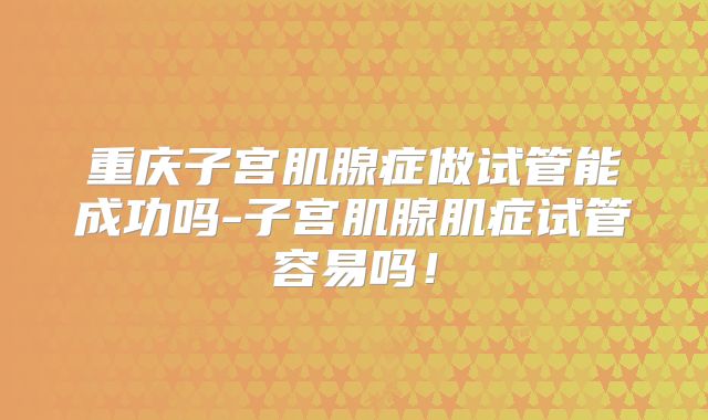 重庆子宫肌腺症做试管能成功吗-子宫肌腺肌症试管容易吗！