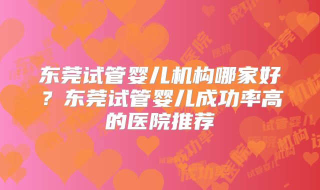 东莞试管婴儿机构哪家好？东莞试管婴儿成功率高的医院推荐