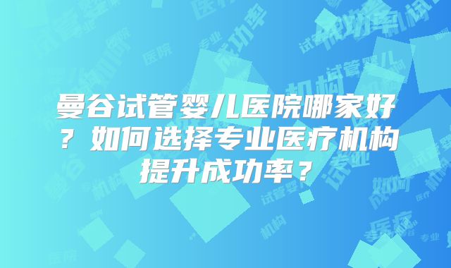 曼谷试管婴儿医院哪家好？如何选择专业医疗机构提升成功率？