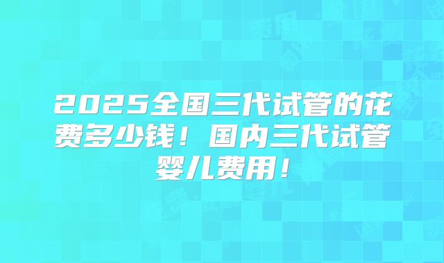 2025全国三代试管的花费多少钱！国内三代试管婴儿费用！