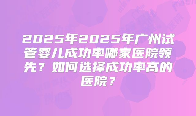 2025年2025年广州试管婴儿成功率哪家医院领先？如何选择成功率高的医院？