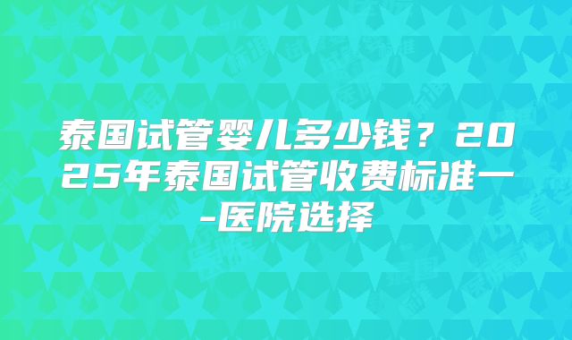泰国试管婴儿多少钱？2025年泰国试管收费标准一-医院选择